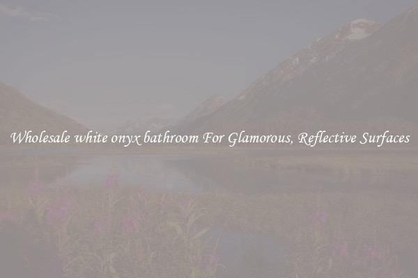 Wholesale white onyx bathroom For Glamorous, Reflective Surfaces