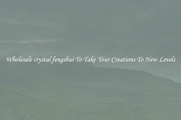 Wholesale crystal fengshui To Take Your Creations To New Levels