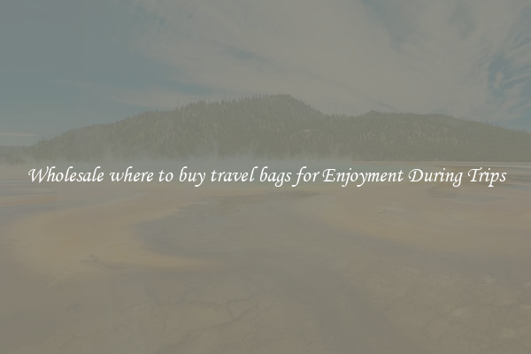 Wholesale where to buy travel bags for Enjoyment During Trips